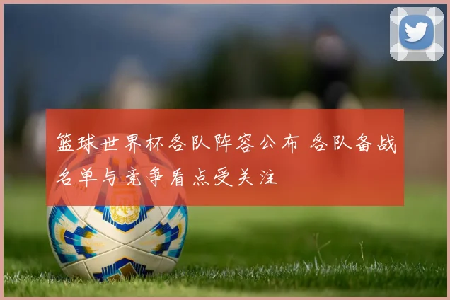 篮球世界杯各队阵容公布 各队备战名单与竞争看点受关注