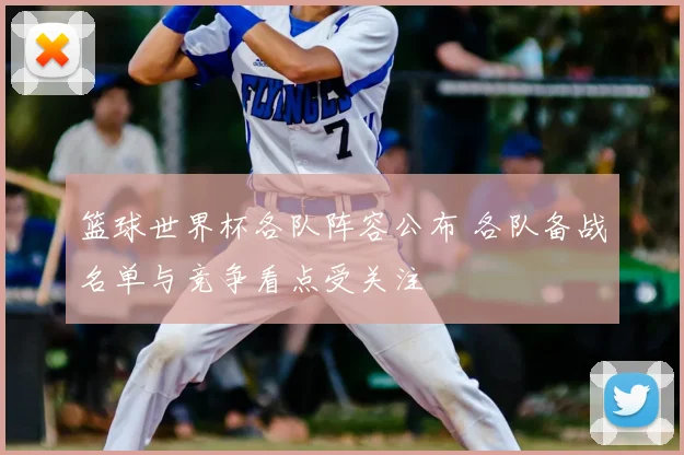 篮球世界杯各队阵容公布 各队备战名单与竞争看点受关注