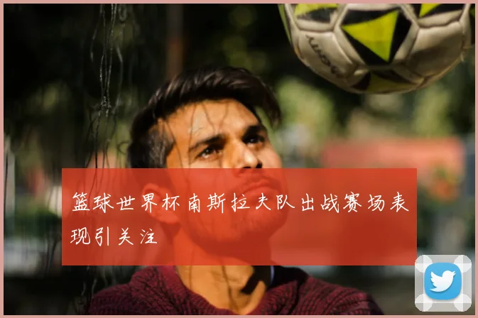 篮球世界杯南斯拉夫队出战赛场表现引关注