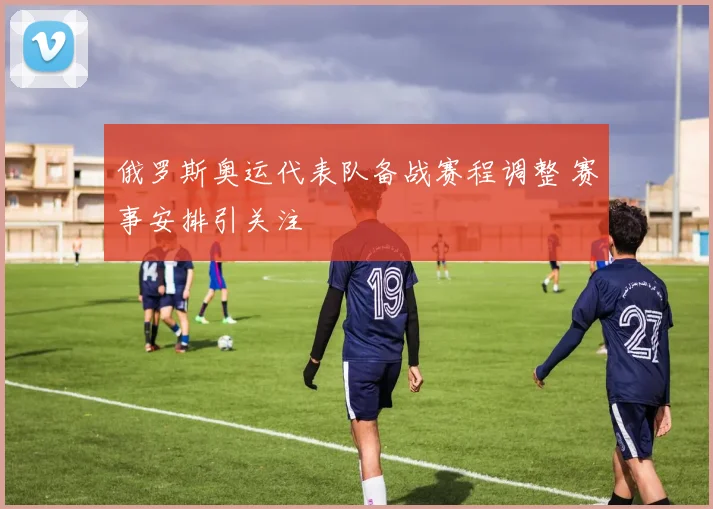 俄罗斯奥运代表队备战赛程调整 赛事安排引关注
