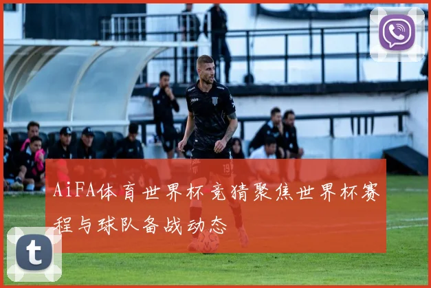 AiFA体育世界杯竞猜聚焦世界杯赛程与球队备战动态