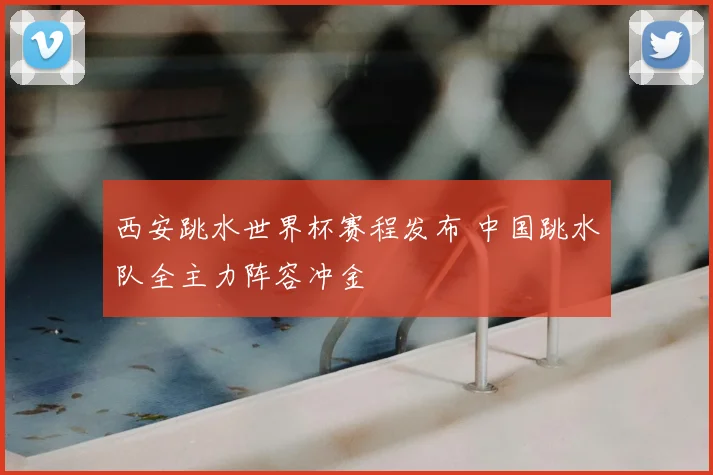 西安跳水世界杯赛程发布 中国跳水队全主力阵容冲金
