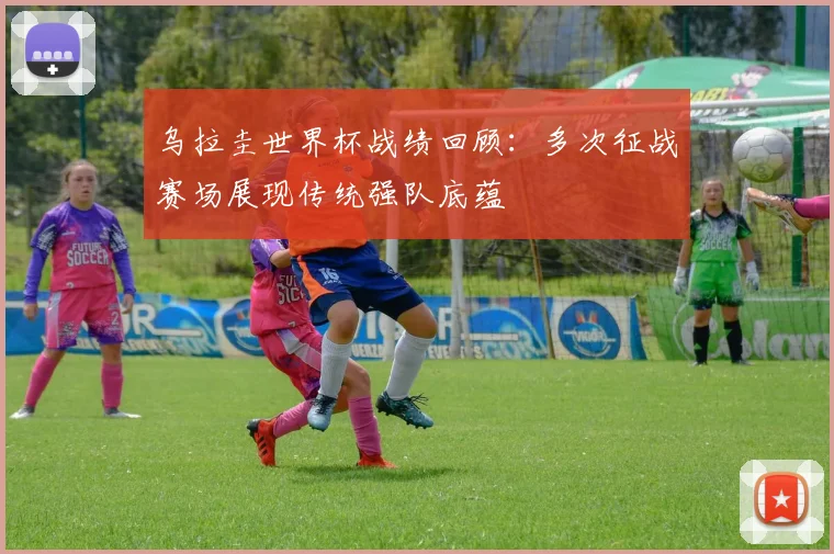 乌拉圭世界杯战绩回顾：多次征战赛场展现传统强队底蕴