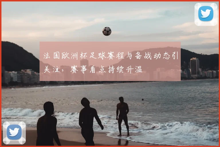法国欧洲杯足球赛程与备战动态引关注，赛事看点持续升温
