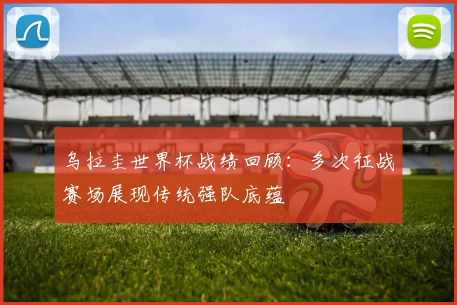乌拉圭世界杯战绩回顾：多次征战赛场展现传统强队底蕴