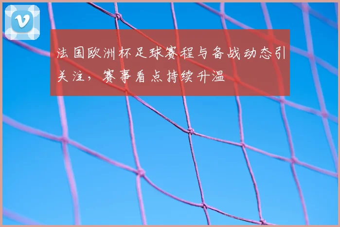 法国欧洲杯足球赛程与备战动态引关注，赛事看点持续升温