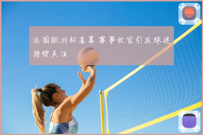 法国欧洲杯落幕 赛事收官引发球迷持续关注