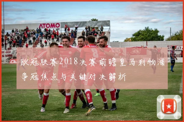 欧冠联赛2018决赛前瞻皇马利物浦争冠焦点与关键对决解析