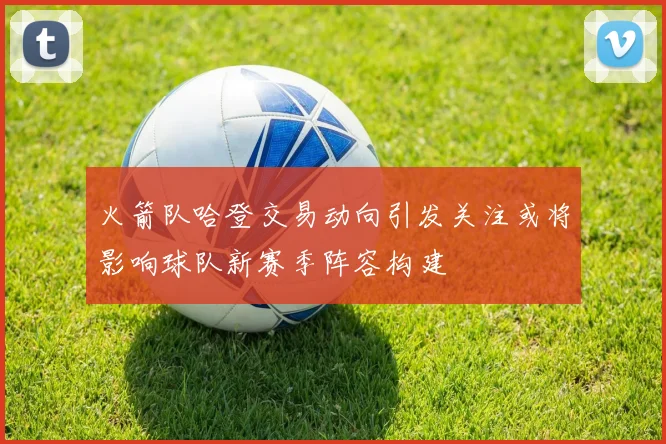 火箭队哈登交易动向引发关注或将影响球队新赛季阵容构建