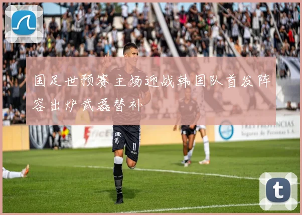 国足世预赛主场迎战韩国队首发阵容出炉武磊替补