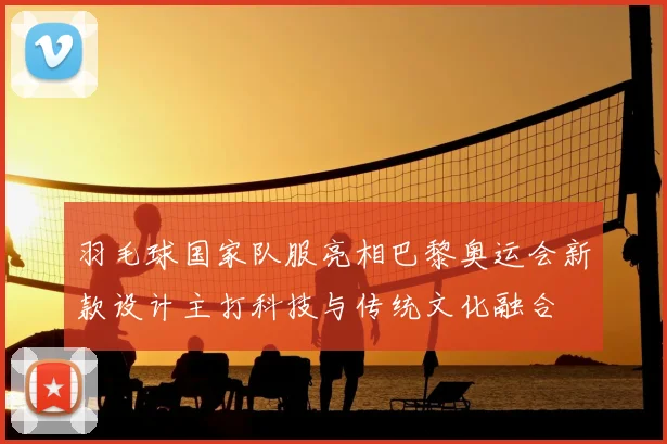 羽毛球国家队服亮相巴黎奥运会新款设计主打科技与传统文化融合