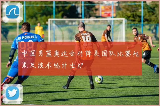 中国男篮奥运会对阵美国队比赛结果及技术统计出炉