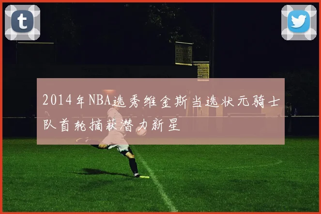 2014年NBA选秀维金斯当选状元骑士队首轮摘获潜力新星
