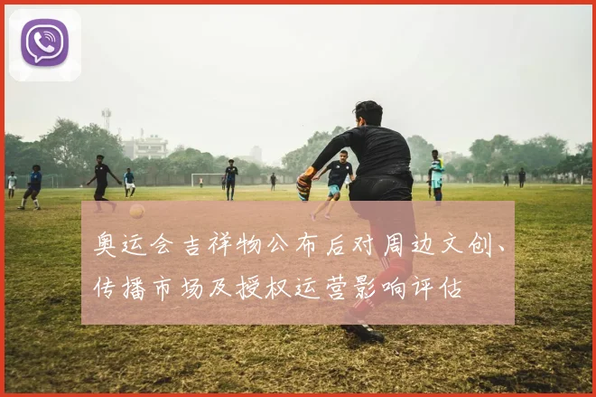 奥运会吉祥物公布后对周边文创、传播市场及授权运营影响评估