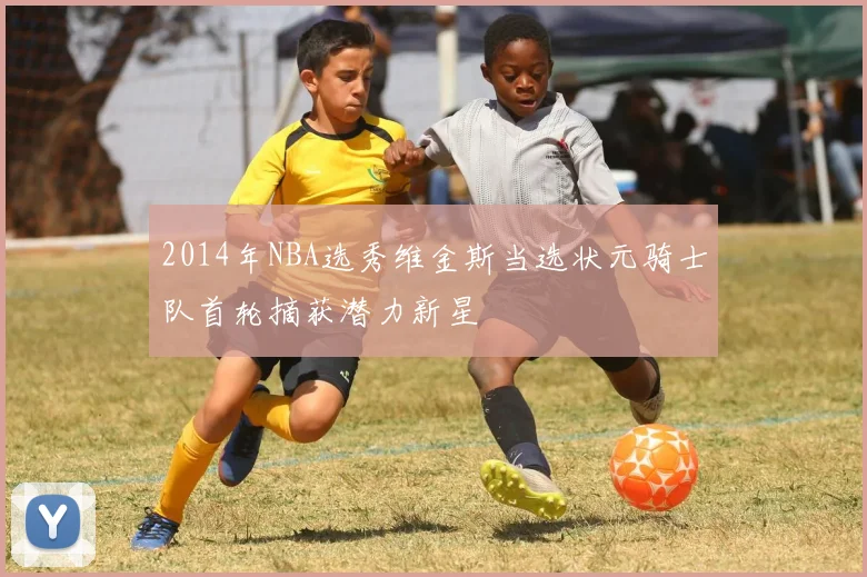 2014年NBA选秀维金斯当选状元骑士队首轮摘获潜力新星