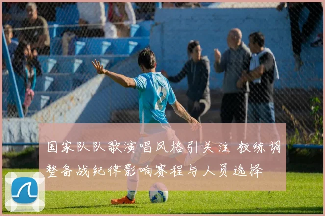 国家队队歌演唱风格引关注 教练调整备战纪律影响赛程与人员选择