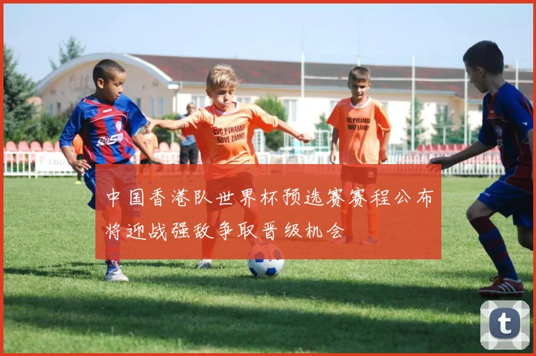 中国香港队世界杯预选赛赛程公布将迎战强敌争取晋级机会