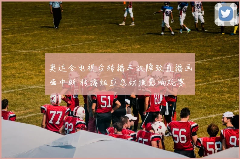 奥运会电视台转播车故障致直播画面中断 转播组应急切换影响观赛