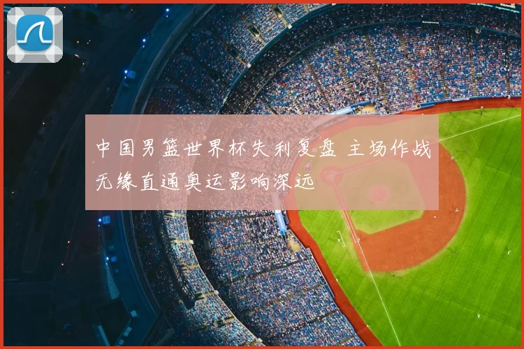 中国男篮世界杯失利复盘 主场作战无缘直通奥运影响深远