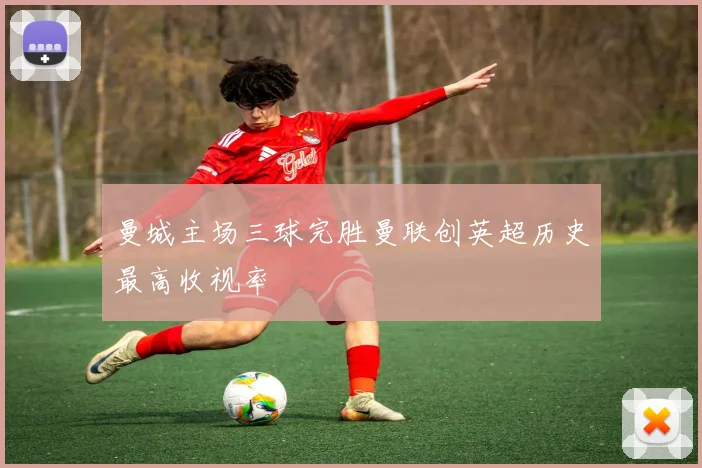 曼城主场三球完胜曼联创英超历史最高收视率