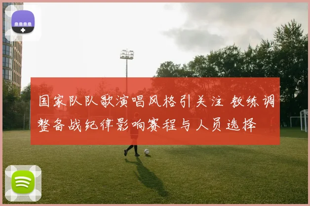 国家队队歌演唱风格引关注 教练调整备战纪律影响赛程与人员选择