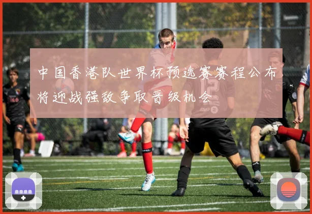 中国香港队世界杯预选赛赛程公布将迎战强敌争取晋级机会