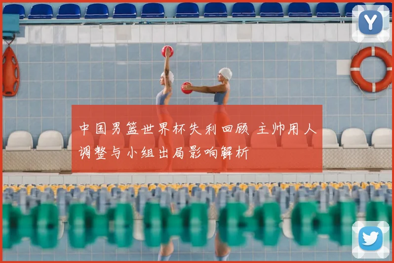 中国男篮世界杯失利回顾 主帅用人调整与小组出局影响解析