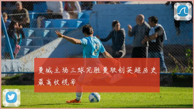 曼城主场三球完胜曼联创英超历史最高收视率