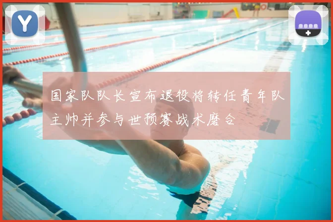国家队队长宣布退役将转任青年队主帅并参与世预赛战术磨合
