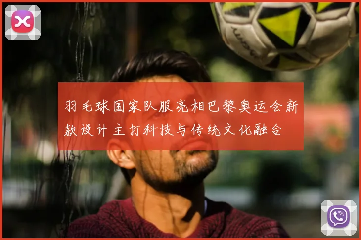 羽毛球国家队服亮相巴黎奥运会新款设计主打科技与传统文化融合